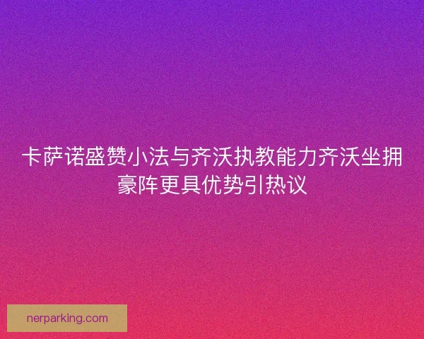 卡萨诺盛赞小法与齐沃执教能力齐沃坐拥豪阵更具优势引热议