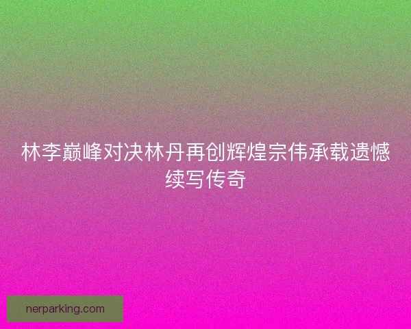 林李巅峰对决林丹再创辉煌宗伟承载遗憾续写传奇