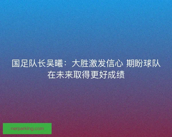 国足队长吴曦：大胜激发信心 期盼球队在未来取得更好成绩